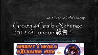 2013/01/18 G*Workshop

Groovy&Grails eXchange
2012 @London 報告！
   http://skillsmatter.com/event/groovy-grails/groovy-grails-exchange-2012
 
