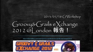 2013/01/18 G*Workshop

Groovy&Grails eXchange
2012 @London 報告！
   http://skillsmatter.com/event/groovy-grails/groovy-grails-exchange-2012
 
