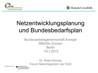 Netzentwicklungsplanung
                    und Bundesbedarfsplan
                     Bundesarbeitsgemeinschaft Energie
                             B90/Die Grünen
                                   Berlin
                                 19.1.2013

                              Dr. Peter Ahmels
                        Forum Netzintegration der DUH
Gefördert durch:
 