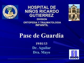 HOSPITAL DE
 NIÑOS RICARDO
   GUTIERREZ
          DIVISION
 ORTOPEDIA Y TRAUMATOLOGIA
         INFANTIL



Pase de Guardia
         19/01/13
      Dr. Aguilar
      Dra. Mayo
 