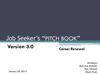 Job Seeker’s “PITCH BOOK”
Version 3.0        Career Renewal


                                      KenSepos
                              Ruth-Ann McKellin
                                   Rick Wescott
January 20, 2013                   Chuck Ytzen
 
