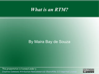 What is an RTM?




                          By Maira Bay de Souza




This presentation is licensed under a
Creative Commons Attribution-NonCommercial-ShareAlike 3.0 Unported License
 