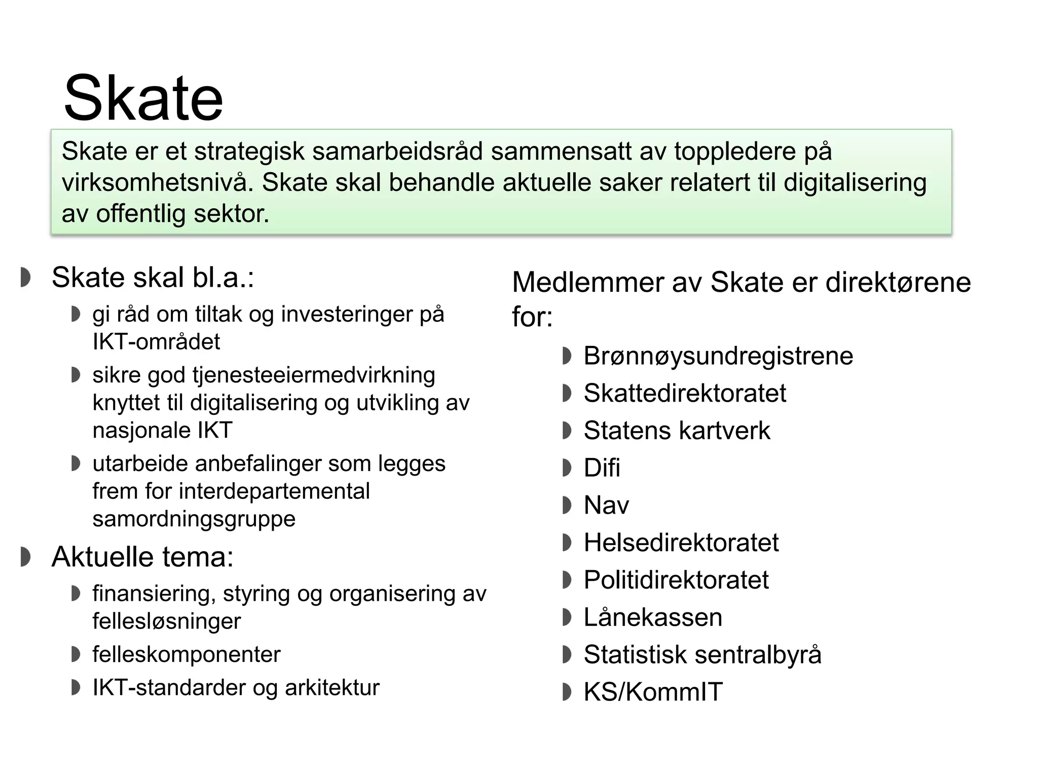 Direktoratet for forvaltning og IKT
Skate
Skate skal bl.a.:
gi råd om tiltak og investeringer på
IKT-området
sikre god tjenesteeiermedvirkning
knyttet til digitalisering og utvikling av
nasjonale IKT
utarbeide anbefalinger som legges
frem for interdepartemental
samordningsgruppe
Aktuelle tema:
finansiering, styring og organisering av
fellesløsninger
felleskomponenter
IKT-standarder og arkitektur
Skate er et strategisk samarbeidsråd sammensatt av toppledere på
virksomhetsnivå. Skate skal behandle aktuelle saker relatert til digitalisering
av offentlig sektor.
Medlemmer av Skate er direktørene
for:
Brønnøysundregistrene
Skattedirektoratet
Statens kartverk
Difi
Nav
Helsedirektoratet
Politidirektoratet
Lånekassen
Statistisk sentralbyrå
KS/KommIT
 