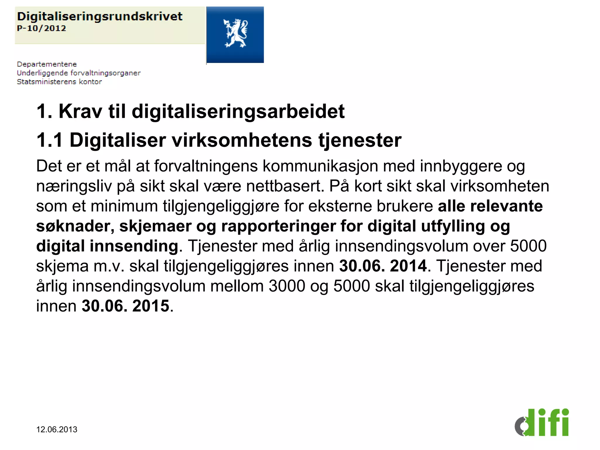 1. Krav til digitaliseringsarbeidet
1.1 Digitaliser virksomhetens tjenester
Det er et mål at forvaltningens kommunikasjon med innbyggere og
næringsliv på sikt skal være nettbasert. På kort sikt skal virksomheten
som et minimum tilgjengeliggjøre for eksterne brukere alle relevante
søknader, skjemaer og rapporteringer for digital utfylling og
digital innsending. Tjenester med årlig innsendingsvolum over 5000
skjema m.v. skal tilgjengeliggjøres innen 30.06. 2014. Tjenester med
årlig innsendingsvolum mellom 3000 og 5000 skal tilgjengeliggjøres
innen 30.06. 2015.
12.06.2013
 