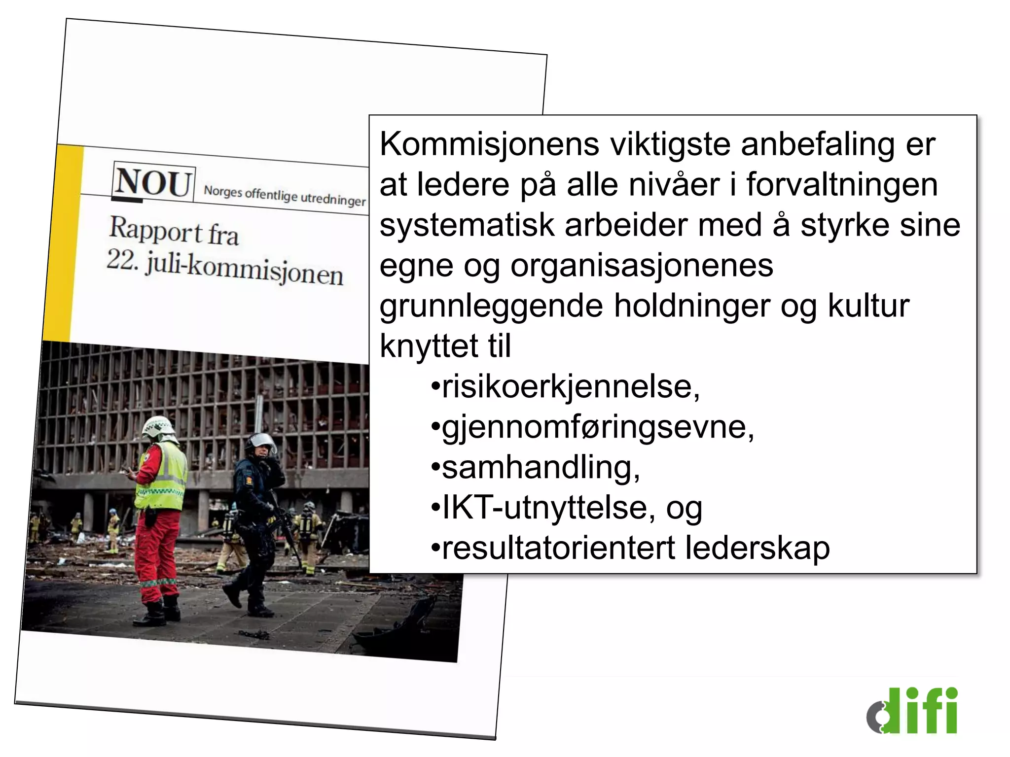 Kommisjonens viktigste anbefaling er
at ledere på alle nivåer i forvaltningen
systematisk arbeider med å styrke sine
egne og organisasjonenes
grunnleggende holdninger og kultur
knyttet til
•risikoerkjennelse,
•gjennomføringsevne,
•samhandling,
•IKT-utnyttelse, og
•resultatorientert lederskap
 