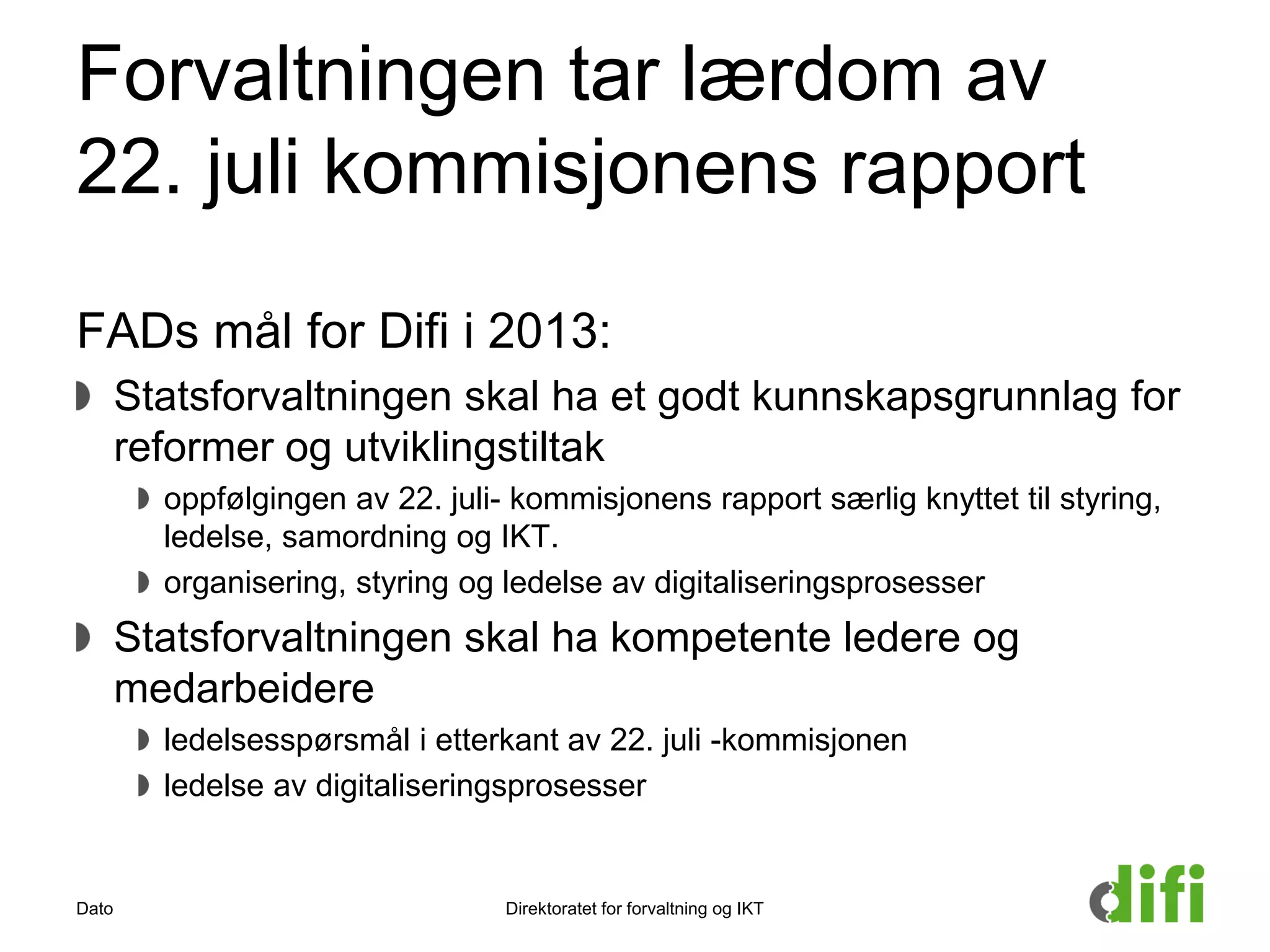 Forvaltningen tar lærdom av
22. juli kommisjonens rapport
FADs mål for Difi i 2013:
Statsforvaltningen skal ha et godt kunnskapsgrunnlag for
reformer og utviklingstiltak
oppfølgingen av 22. juli- kommisjonens rapport særlig knyttet til styring,
ledelse, samordning og IKT.
organisering, styring og ledelse av digitaliseringsprosesser
Statsforvaltningen skal ha kompetente ledere og
medarbeidere
ledelsesspørsmål i etterkant av 22. juli -kommisjonen
ledelse av digitaliseringsprosesser
Dato Direktoratet for forvaltning og IKT
 