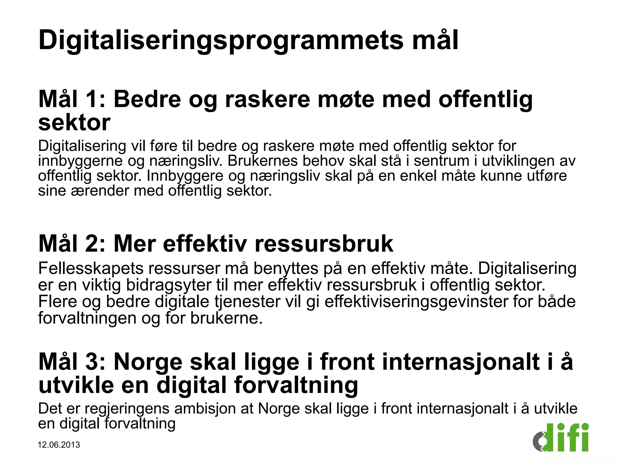 Digitaliseringsprogrammets mål
Mål 1: Bedre og raskere møte med offentlig
sektor
Digitalisering vil føre til bedre og raskere møte med offentlig sektor for
innbyggerne og næringsliv. Brukernes behov skal stå i sentrum i utviklingen av
offentlig sektor. Innbyggere og næringsliv skal på en enkel måte kunne utføre
sine ærender med offentlig sektor.
Mål 2: Mer effektiv ressursbruk
Fellesskapets ressurser må benyttes på en effektiv måte. Digitalisering
er en viktig bidragsyter til mer effektiv ressursbruk i offentlig sektor.
Flere og bedre digitale tjenester vil gi effektiviseringsgevinster for både
forvaltningen og for brukerne.
Mål 3: Norge skal ligge i front internasjonalt i å
utvikle en digital forvaltning
Det er regjeringens ambisjon at Norge skal ligge i front internasjonalt i å utvikle
en digital forvaltning
12.06.2013
 
