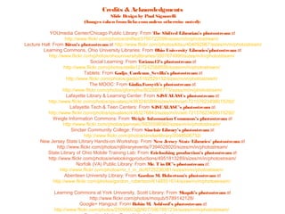 Credits & Acknowledgments
                                      Slide Design by Paul Signorelli
                           (Images taken from lickr.com unless otherwise noted):

            YOUmedia Center/Chicago Public Library: From The Shifted Librarian’s photostream at
                     http://www.flickr.com/photos/shifted/3760722098/sizes/m/in/photostream/
Lecture Hall: From Kitsu’s photostream at http://www.flickr.com/photos/kitsu/404092967/sizes/m/in/photostream/
         Learning Commons, Ohio University Libraries: From Ohio University Libraries’photostream at
           http://www.flickr.com/photos/ohiouniversitylibraries/3507674990/sizes/m/in/photostream/
                                   Social Learning: From Tatiana12’s photostream at
                    http://www.flickr.com/photos/stella12/7242568556/sizes/m/in/photostream/
                               Tablets: From Gadjo_Cardenas_Sevilla’s photostream at
                      http://www.flickr.com/photos/gadjo/5162529132/sizes/m/in/photostream/
                                  The MOOC: From Giulia.Forsyth’s photostream at
                   http://www.flickr.com/photos/gforsythe/8028605773/sizes/m/in/photostream/
                      Lafayette Library & Learning Center: From SJSUALASCs photostream at
           http://www.flickr.com/photos/sjsualasc/4383240269/sizes/m/in/set-72157623498015292/
                        Lafayette Tech & Teen Centers: From SJSUALASC’s photostream at
           http://www.flickr.com/photos/sjsualasc/4383276843/sizes/m/in/set-72157623498015292/
              Weigle Information Commons: From W         eigle Information Commons’s photostream at
                    http://www.flickr.com/photos/pennwic/5635598560/sizes/m/in/photostream/
                         Sinclair Community College: From Sinclair Library’s photostream at
                               http://www.flickr.com/photos/sinclairlibrary/2048506732/
       New Jersey State Library Hands-on Workshop: From New Jersey State Libraries' photostream at
                http://www.flickr.com/photos/njlibraryevents/7394028020/sizes/m/in/photostream/
           State Library of Ohio Mobile Training Lab: From Erielooking production’s photostream at
           http://www.flickr.com/photos/erielookingproductions/4951813289/sizes/m/in/photostream/
                            Norfolk (VA) Public Library: From Mr. T in DC’s photostream at
                  http://www.flickr.com/photos/mr_t_in_dc/6725236381/sizes/m/in/photostream/
                     Aberdeen University Library: From Gordon M. Robertson's photostream at
              http://www.flickr.com/photos/gordon_robertson/6148551614/sizes/m/in/photostream/

             Learning Commons at York University, Scott Library: From Moqub’s photostream at
                               http://www.flickr.com/photos/moqub/5789142128/
                         Google+ Hangout: From Robin M. Ashford’s photostream at
             http://www.flickr.com/photos/25095603@N07/5967891234/sizes/m/in/photostream/
 