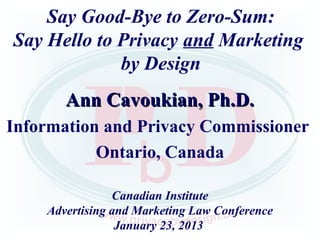Say Good-Bye to Zero-Sum:
Say Hello to Privacy and Marketing
             by Design
       Ann Cavoukian, Ph.D.
Information and Privacy Commissioner
           Ontario, Canada

                Canadian Institute
    Advertising and Marketing Law Conference
                 January 23, 2013
 