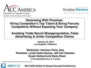 Swimming With Piranhas:
                    Hiring  Competitor’s  Top  Talent  &  Being  Fiercely  
                     Competitive Without Exposing Your Company

                       Avoiding Trade Secret Misappropriation, False
                         Advertising & Unfair Competition Claims
                                                                                  January 23, 2013
                                                                               Los Angeles, California

                                           Moderator: Harrison Perla, Esq.
                                  Panelists: Lynda Zadra-Symes, Jeff Van Hoosear,
                                             Susan Natland and Diane Reed
                                                                       @KnobbeMartens at Twitter
The recipient may only view this work. No other right or license is granted.

                                                                                   #IHCC12
             #IHCC13                                    2013 ACC-SoCal In-House Counsel Conference
 