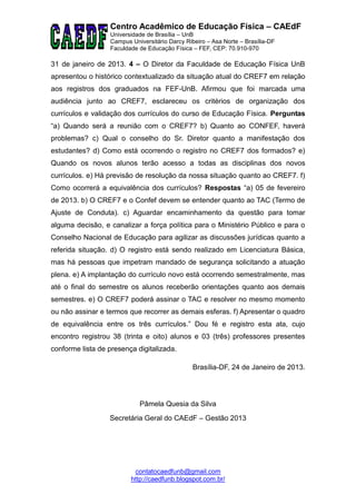 Centro Acadêmico de Educação Física – CAEdF
                  Universidade de Brasília – UnB
                  Campus Universitário Darcy Ribeiro – Asa Norte – Brasília-DF
                  Faculdade de Educação Física – FEF, CEP: 70.910-970

31 de janeiro de 2013. 4 – O Diretor da Faculdade de Educação Física UnB
apresentou o histórico contextualizado da situação atual do CREF7 em relação
aos registros dos graduados na FEF-UnB. Afirmou que foi marcada uma
audiência junto ao CREF7, esclareceu os critérios de organização dos
currículos e validação dos currículos do curso de Educação Física. Perguntas
“a) Quando será a reunião com o CREF7? b) Quanto ao CONFEF, haverá
problemas? c) Qual o conselho do Sr. Diretor quanto a manifestação dos
estudantes? d) Como está ocorrendo o registro no CREF7 dos formados? e)
Quando os novos alunos terão acesso a todas as disciplinas dos novos
currículos. e) Há previsão de resolução da nossa situação quanto ao CREF7. f)
Como ocorrerá a equivalência dos currículos? Respostas “a) 05 de fevereiro
de 2013. b) O CREF7 e o Confef devem se entender quanto ao TAC (Termo de
Ajuste de Conduta). c) Aguardar encaminhamento da questão para tomar
alguma decisão, e canalizar a força política para o Ministério Público e para o
Conselho Nacional de Educação para agilizar as discussões jurídicas quanto a
referida situação. d) O registro está sendo realizado em Licenciatura Básica,
mas há pessoas que impetram mandado de segurança solicitando a atuação
plena. e) A implantação do currículo novo está ocorrendo semestralmente, mas
até o final do semestre os alunos receberão orientações quanto aos demais
semestres. e) O CREF7 poderá assinar o TAC e resolver no mesmo momento
ou não assinar e termos que recorrer as demais esferas. f) Apresentar o quadro
de equivalência entre os três currículos.” Dou fé e registro esta ata, cujo
encontro registrou 38 (trinta e oito) alunos e 03 (três) professores presentes
conforme lista de presença digitalizada.

                                                Brasília-DF, 24 de Janeiro de 2013.




                            Pâmela Quesia da Silva
                  Secretária Geral do CAEdF – Gestão 2013




                          contatocaedfunb@gmail.com
                         http://caedfunb.blogspot.com.br/
 