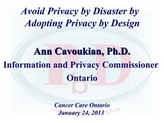 Avoid Privacy by Disaster by
     Adopting Privacy by Design

       Ann Cavoukian, Ph.D.
Information and Privacy Commissioner
               Ontario

           Cancer Care Ontario
            January 24, 2013
 