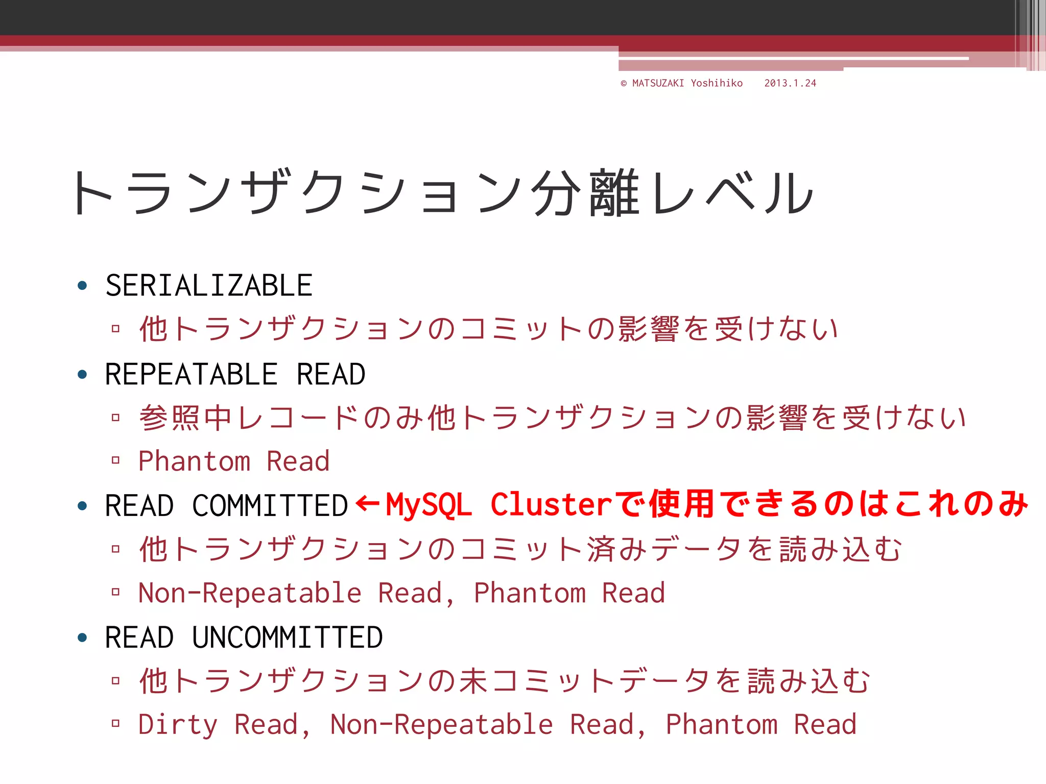 © MATSUZAKI Yoshihiko   2013.1.24




トランザクション分離レベル
• SERIALIZABLE
  ▫ 他トランザクションのコミットの影響を受けない
• REPEATABLE READ
  ▫ 参照中レコードのみ他トランザクションの影響を受けない
  ▫ Phantom Read
• READ COMMITTED ←MySQL Clusterで使用できるのはこれのみ
  ▫ 他トランザクションのコミット済みデータを読み込む
  ▫ Non-Repeatable Read, Phantom Read
• READ UNCOMMITTED
  ▫ 他トランザクションの未コミットデータを読み込む
  ▫ Dirty Read, Non-Repeatable Read, Phantom Read
 