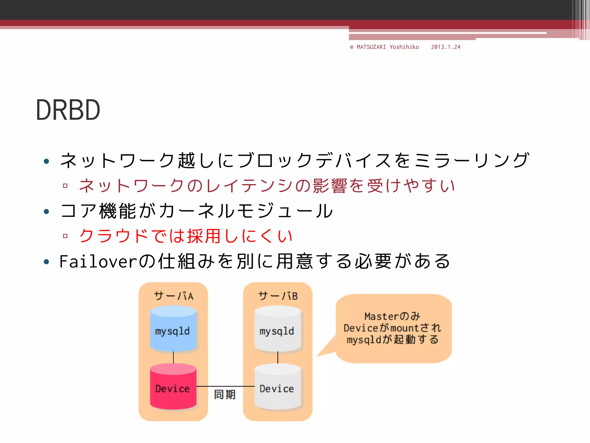 © MATSUZAKI Yoshihiko   2013.1.24




DRBD
• ネットワーク越しにブロックデバイスをミラーリング
 ▫ ネットワークのレイテンシの影響を受けやすい
• コア機能がカーネルモジュール
 ▫ クラウドでは採用しにくい
• Failoverの仕組みを別に用意する必要がある
 