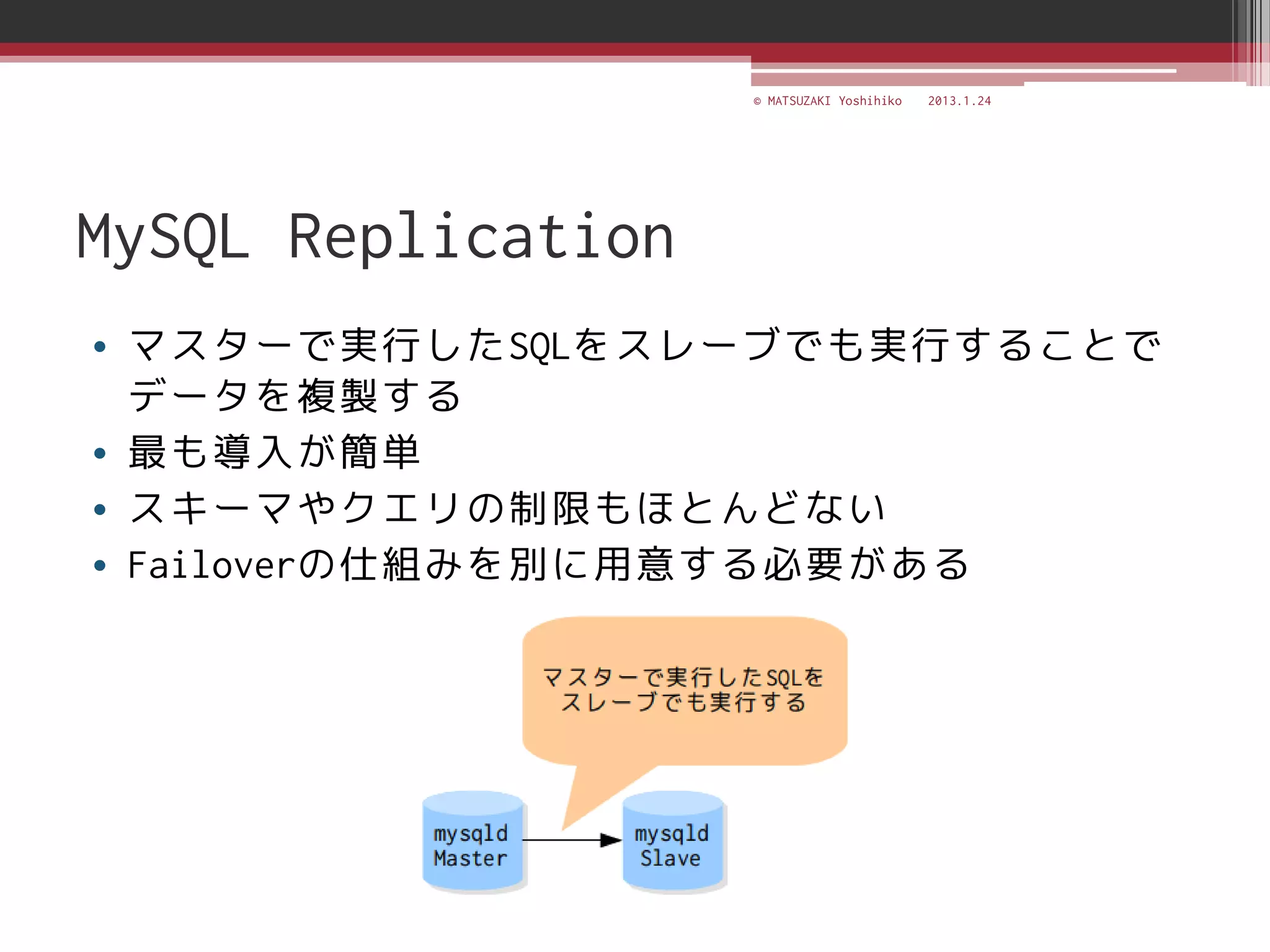 © MATSUZAKI Yoshihiko   2013.1.24




MySQL Replication
• マスターで実行したSQLをスレーブでも実行することで
  データを複製する
• 最も導入が簡単
• スキーマやクエリの制限もほとんどない
• Failoverの仕組みを別に用意する必要がある
 