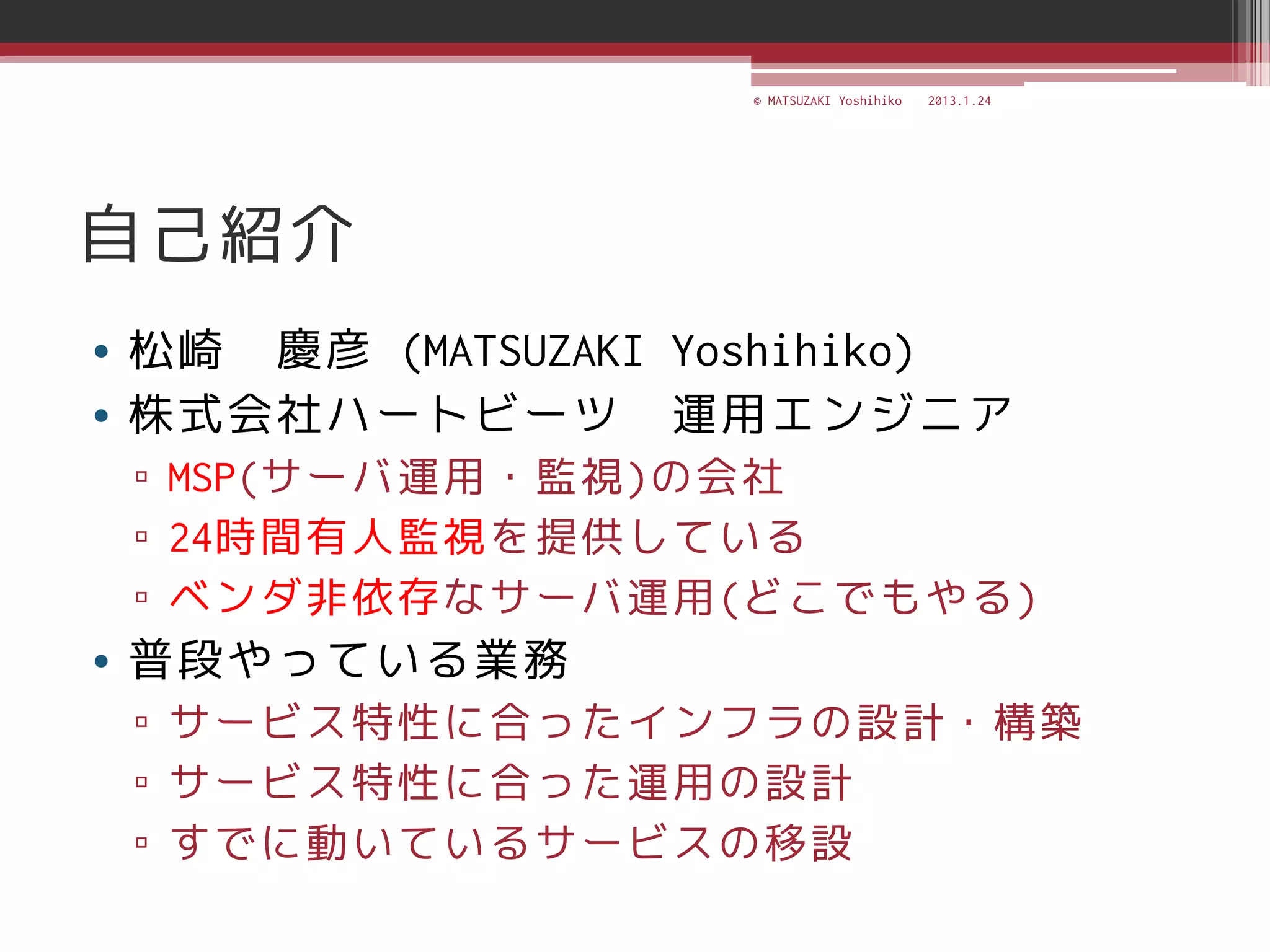 © MATSUZAKI Yoshihiko   2013.1.24




自己紹介
• 松崎 慶彦 (MATSUZAKI Yoshihiko)
• 株式会社ハートビーツ 運用エンジニア
 ▫ MSP(サーバ運用・監視)の会社
 ▫ 24時間有人監視を提供している
 ▫ ベンダ非依存なサーバ運用(どこでもやる)
• 普段やっている業務
 ▫ サービス特性に合ったインフラの設計・構築
 ▫ サービス特性に合った運用の設計
 ▫ すでに動いているサービスの移設
 
