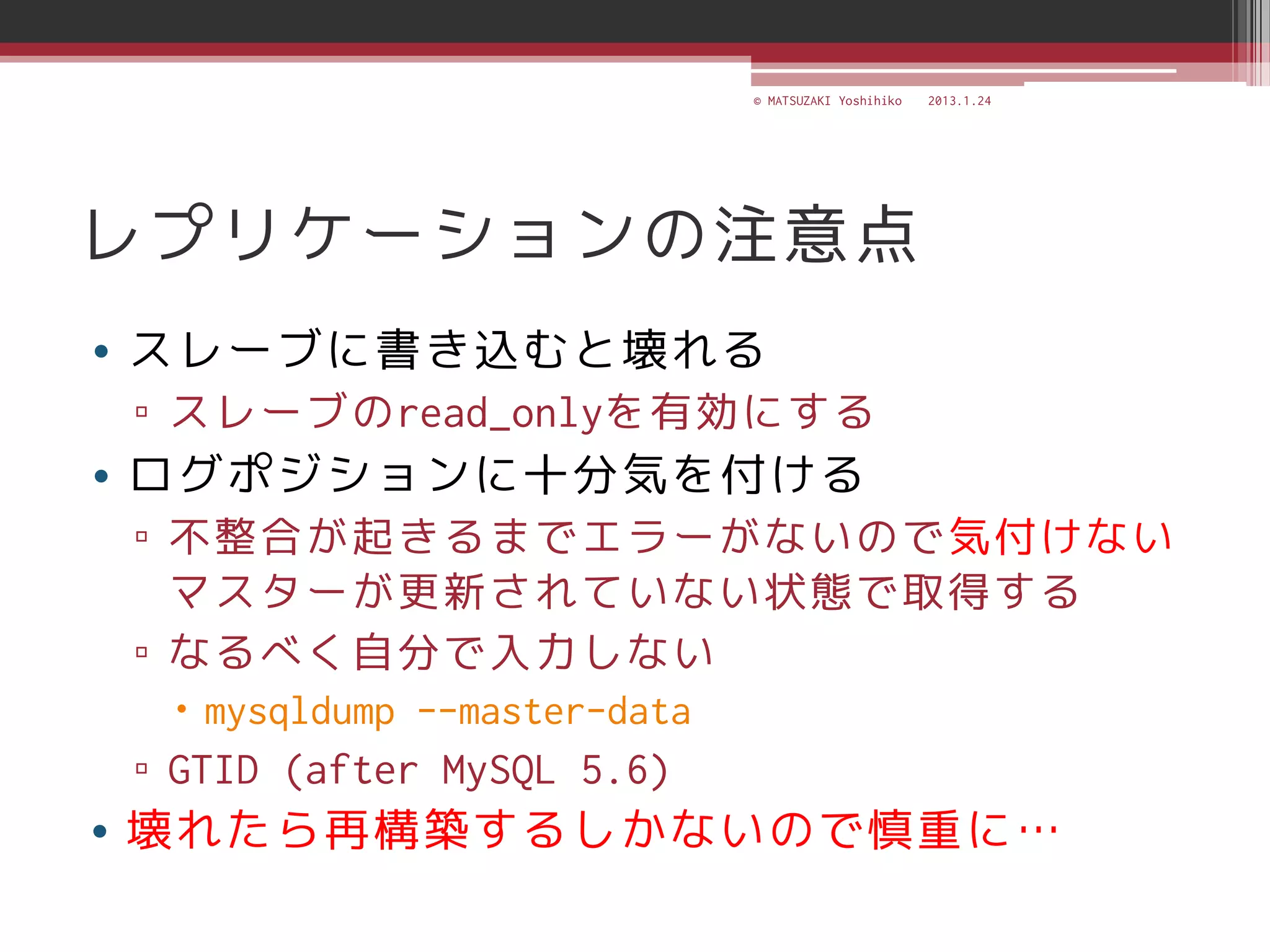 © MATSUZAKI Yoshihiko   2013.1.24




レプリケーションの注意点
• スレーブに書き込むと壊れる
▫ スレーブのread_onlyを有効にする
• ログポジションに十分気を付ける
▫ 不整合が起きるまでエラーがないので気付けない
  マスターが更新されていない状態で取得する
▫ なるべく自分で入力しない
  mysqldump --master-data
▫ GTID (after MySQL 5.6)
• 壊れたら再構築するしかないので慎重に…
 