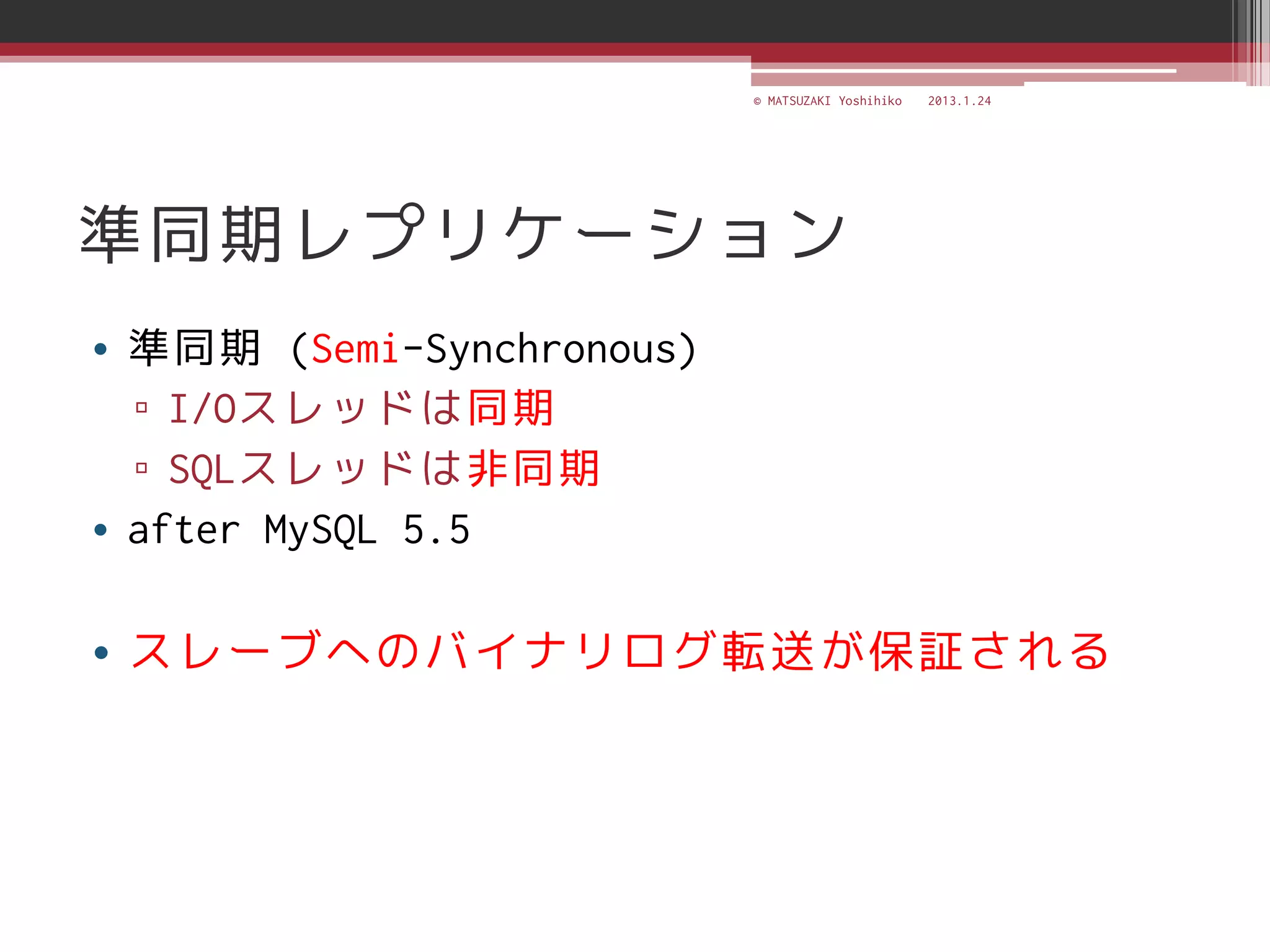 © MATSUZAKI Yoshihiko   2013.1.24




準同期レプリケーション
• 準同期 (Semi-Synchronous)
  ▫ I/Oスレッドは同期
  ▫ SQLスレッドは非同期
• after MySQL 5.5

• スレーブへのバイナリログ転送が保証される
 