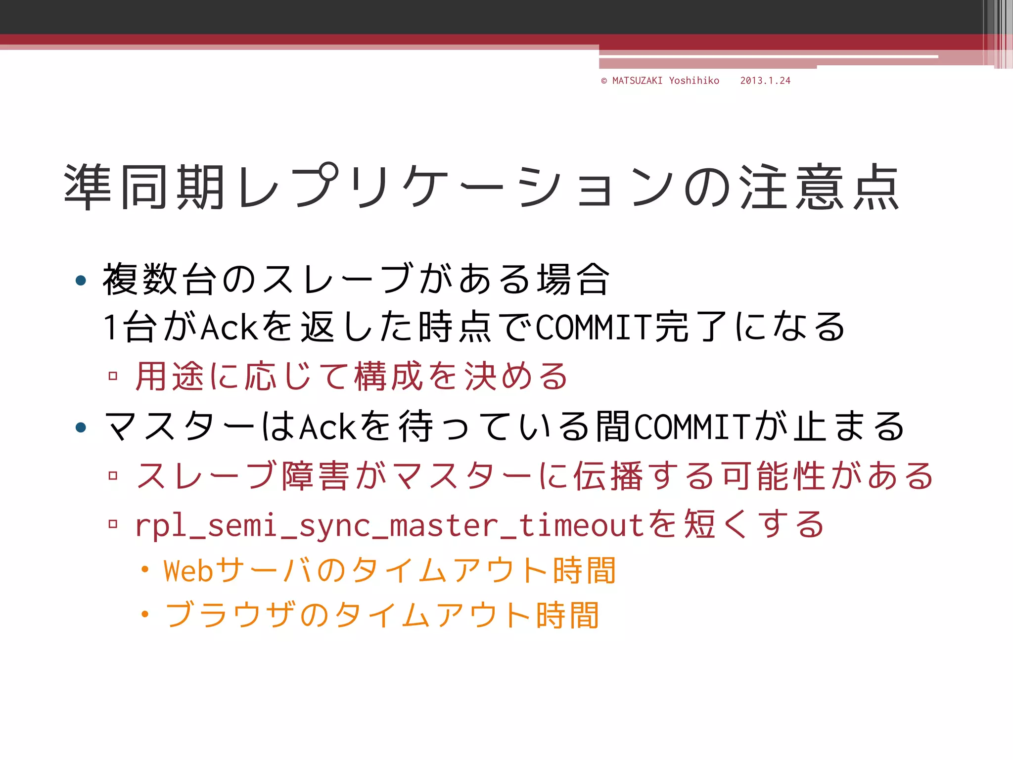 © MATSUZAKI Yoshihiko   2013.1.24




準同期レプリケーションの注意点
• 複数台のスレーブがある場合
  1台がAckを返した時点でCOMMIT完了になる
 ▫ 用途に応じて構成を決める
• マスターはAckを待っている間COMMITが止まる
 ▫ スレーブ障害がマスターに伝播する可能性がある
 ▫ rpl_semi_sync_master_timeoutを短くする
   Webサーバのタイムアウト時間
   ブラウザのタイムアウト時間
 