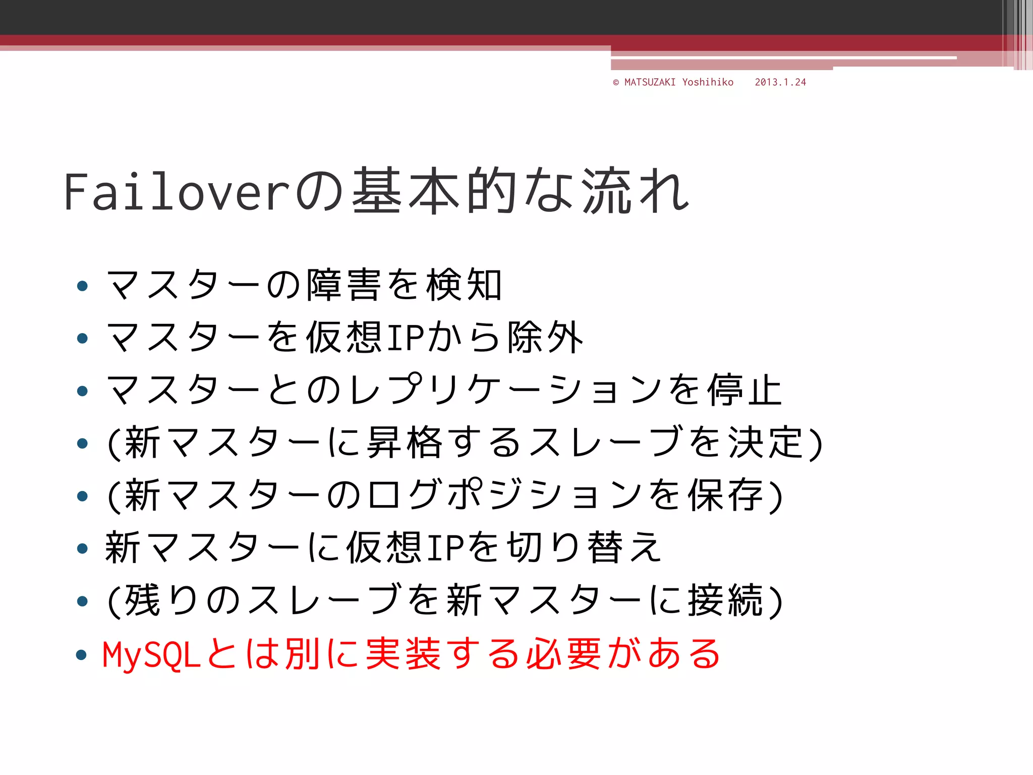 © MATSUZAKI Yoshihiko   2013.1.24




Failoverの基本的な流れ
• マスターの障害を検知
• マスターを仮想IPから除外
• マスターとのレプリケーションを停止
• (新マスターに昇格するスレーブを決定)
• (新マスターのログポジションを保存)
• 新マスターに仮想IPを切り替え
• (残りのスレーブを新マスターに接続)
• MySQLとは別に実装する必要がある
 