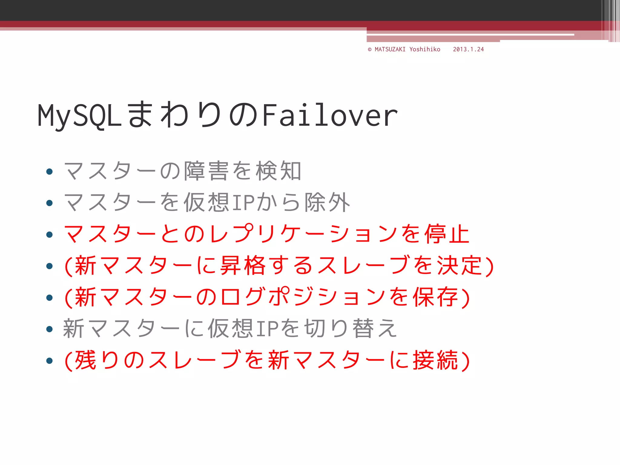 © MATSUZAKI Yoshihiko   2013.1.24




MySQLまわりのFailover
•   マスターの障害を検知
•   マスターを仮想IPから除外
•   マスターとのレプリケーションを停止
•   (新マスターに昇格するスレーブを決定)
•   (新マスターのログポジションを保存)
•   新マスターに仮想IPを切り替え
•   (残りのスレーブを新マスターに接続)
 