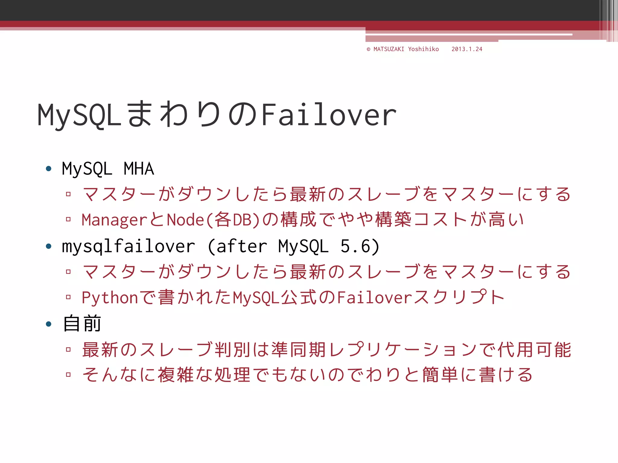 © MATSUZAKI Yoshihiko   2013.1.24




MySQLまわりのFailover
• MySQL MHA
  ▫ マスターがダウンしたら最新のスレーブをマスターにする
  ▫ ManagerとNode(各DB)の構成でやや構築コストが高い
• mysqlfailover (after MySQL 5.6)
  ▫ マスターがダウンしたら最新のスレーブをマスターにする
  ▫ Pythonで書かれたMySQL公式のFailoverスクリプト
• 自前
  ▫ 最新のスレーブ判別は準同期レプリケーションで代用可能
  ▫ そんなに複雑な処理でもないのでわりと簡単に書ける
 