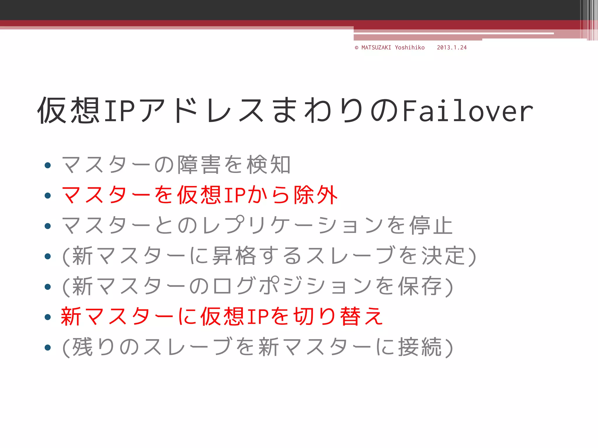 © MATSUZAKI Yoshihiko   2013.1.24




仮想IPアドレスまわりのFailover
•   マスターの障害を検知
•   マスターを仮想IPから除外
•   マスターとのレプリケーションを停止
•   (新マスターに昇格するスレーブを決定)
•   (新マスターのログポジションを保存)
•   新マスターに仮想IPを切り替え
•   (残りのスレーブを新マスターに接続)
 