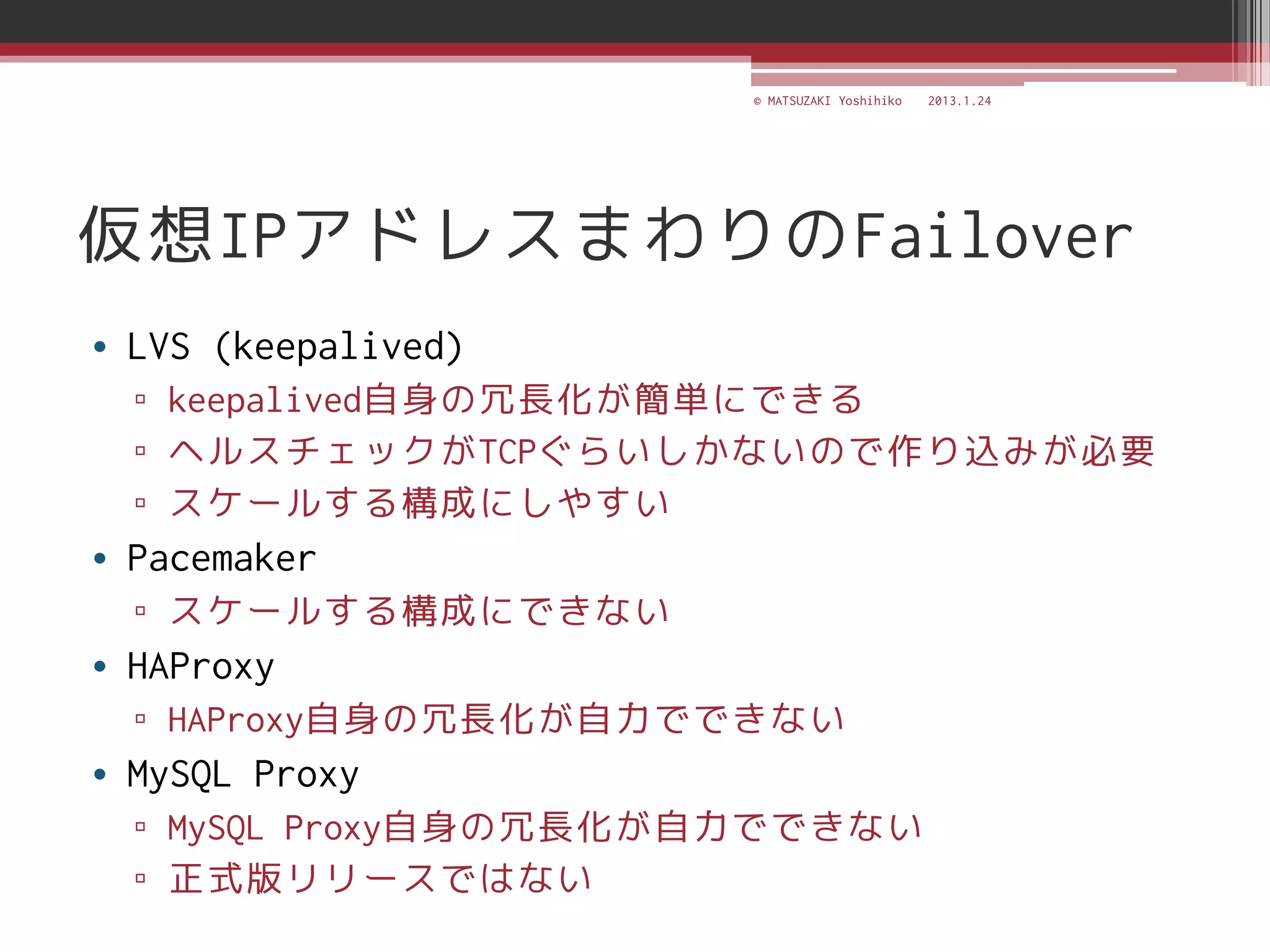 © MATSUZAKI Yoshihiko   2013.1.24




仮想IPアドレスまわりのFailover
• LVS (keepalived)
  ▫ keepalived自身の冗長化が簡単にできる
  ▫ ヘルスチェックがTCPぐらいしかないので作り込みが必要
  ▫ スケールする構成にしやすい
• Pacemaker
  ▫ スケールする構成にできない
• HAProxy
  ▫ HAProxy自身の冗長化が自力でできない
• MySQL Proxy
  ▫ MySQL Proxy自身の冗長化が自力でできない
  ▫ 正式版リリースではない
 