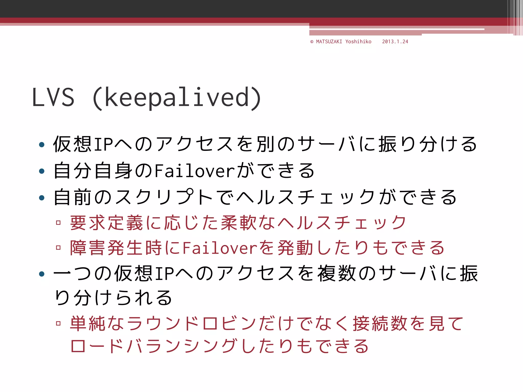 © MATSUZAKI Yoshihiko   2013.1.24




LVS (keepalived)
• 仮想IPへのアクセスを別のサーバに振り分ける
• 自分自身のFailoverができる
• 自前のスクリプトでヘルスチェックができる
 ▫ 要求定義に応じた柔軟なヘルスチェック
 ▫ 障害発生時にFailoverを発動したりもできる
• 一つの仮想IPへのアクセスを複数のサーバに振
  り分けられる
 ▫ 単純なラウンドロビンだけでなく接続数を見て
   ロードバランシングしたりもできる
 