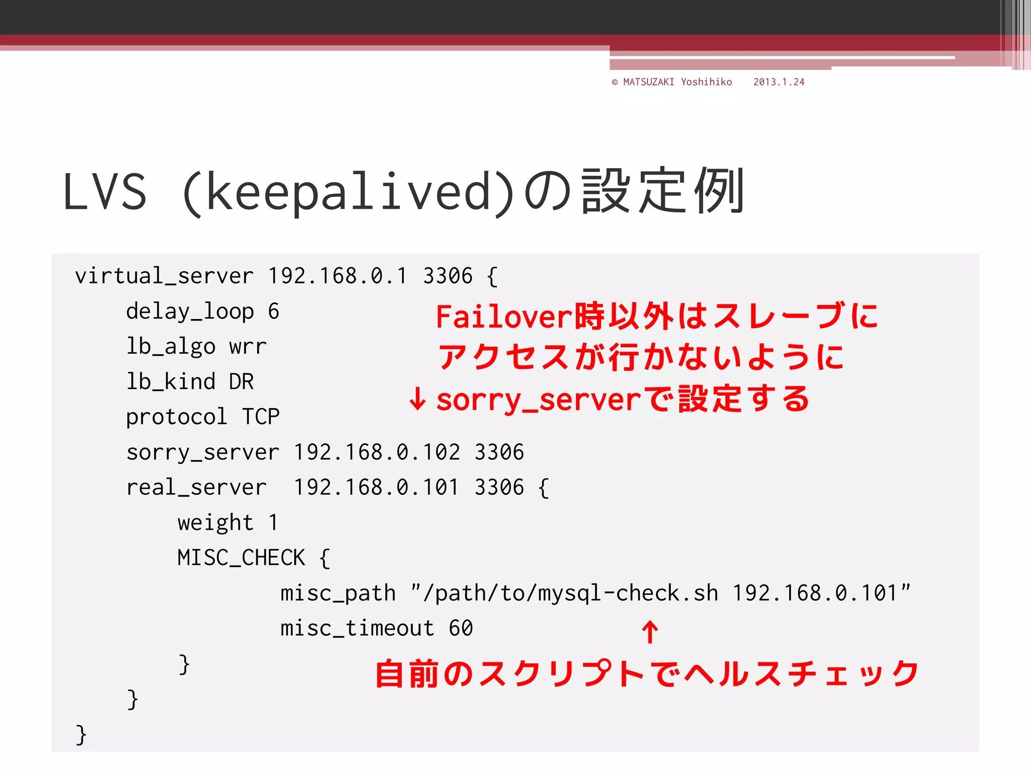 © MATSUZAKI Yoshihiko   2013.1.24




LVS (keepalived)の設定例
virtual_server 192.168.0.1 3306 {
    delay_loop 6             Failover時以外はスレーブに
    lb_algo wrr
                             アクセスが行かないように
    lb_kind DR
    protocol TCP
                          ↓sorry_serverで設定する
    sorry_server 192.168.0.102 3306
    real_server 192.168.0.101 3306 {
        weight 1
        MISC_CHECK {
                 misc_path "/path/to/mysql-check.sh 192.168.0.101"
                 misc_timeout 60            ↑
        }
                        自前のスクリプトでヘルスチェック
    }
}
 
