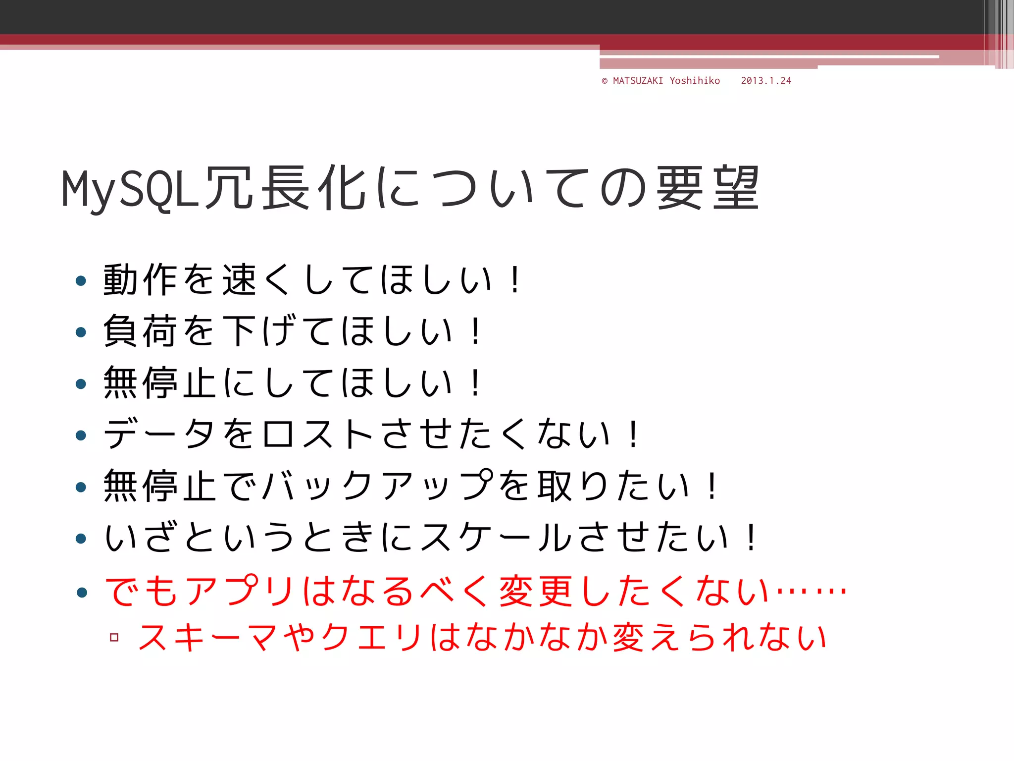 © MATSUZAKI Yoshihiko   2013.1.24




MySQL冗長化についての要望
• 動作を速くしてほしい！
• 負荷を下げてほしい！
• 無停止にしてほしい！
• データをロストさせたくない！
• 無停止でバックアップを取りたい！
• いざというときにスケールさせたい！
• でもアプリはなるべく変更したくない……
▫ スキーマやクエリはなかなか変えられない
 