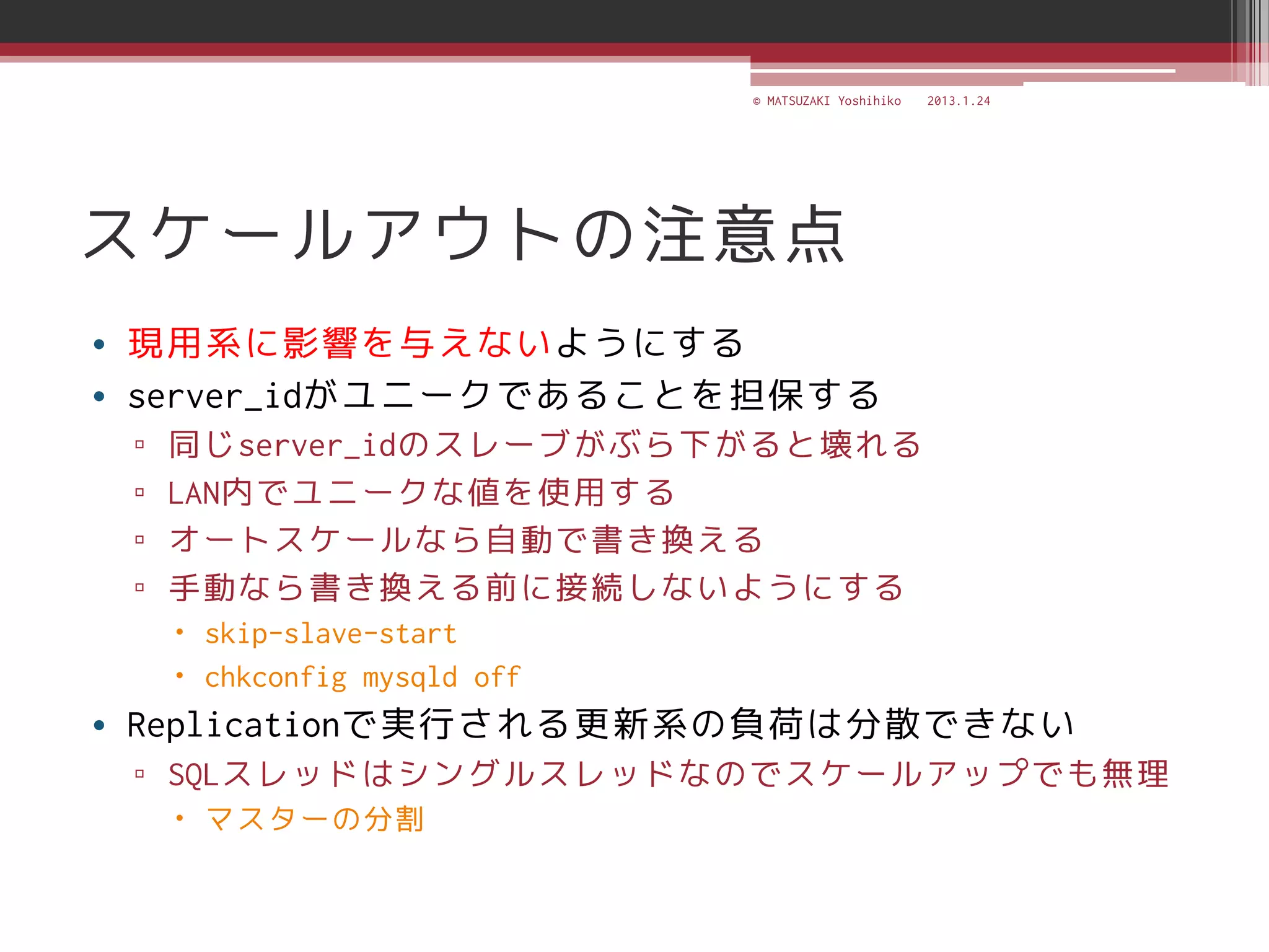 © MATSUZAKI Yoshihiko   2013.1.24




スケールアウトの注意点
• 現用系に影響を与えないようにする
• server_idがユニークであることを担保する
 ▫   同じserver_idのスレーブがぶら下がると壊れる
 ▫   LAN内でユニークな値を使用する
 ▫   オートスケールなら自動で書き換える
 ▫   手動なら書き換える前に接続しないようにする
      skip-slave-start
      chkconfig mysqld off
• Replicationで実行される更新系の負荷は分散できない
 ▫ SQLスレッドはシングルスレッドなのでスケールアップでも無理
      マスターの分割
 
