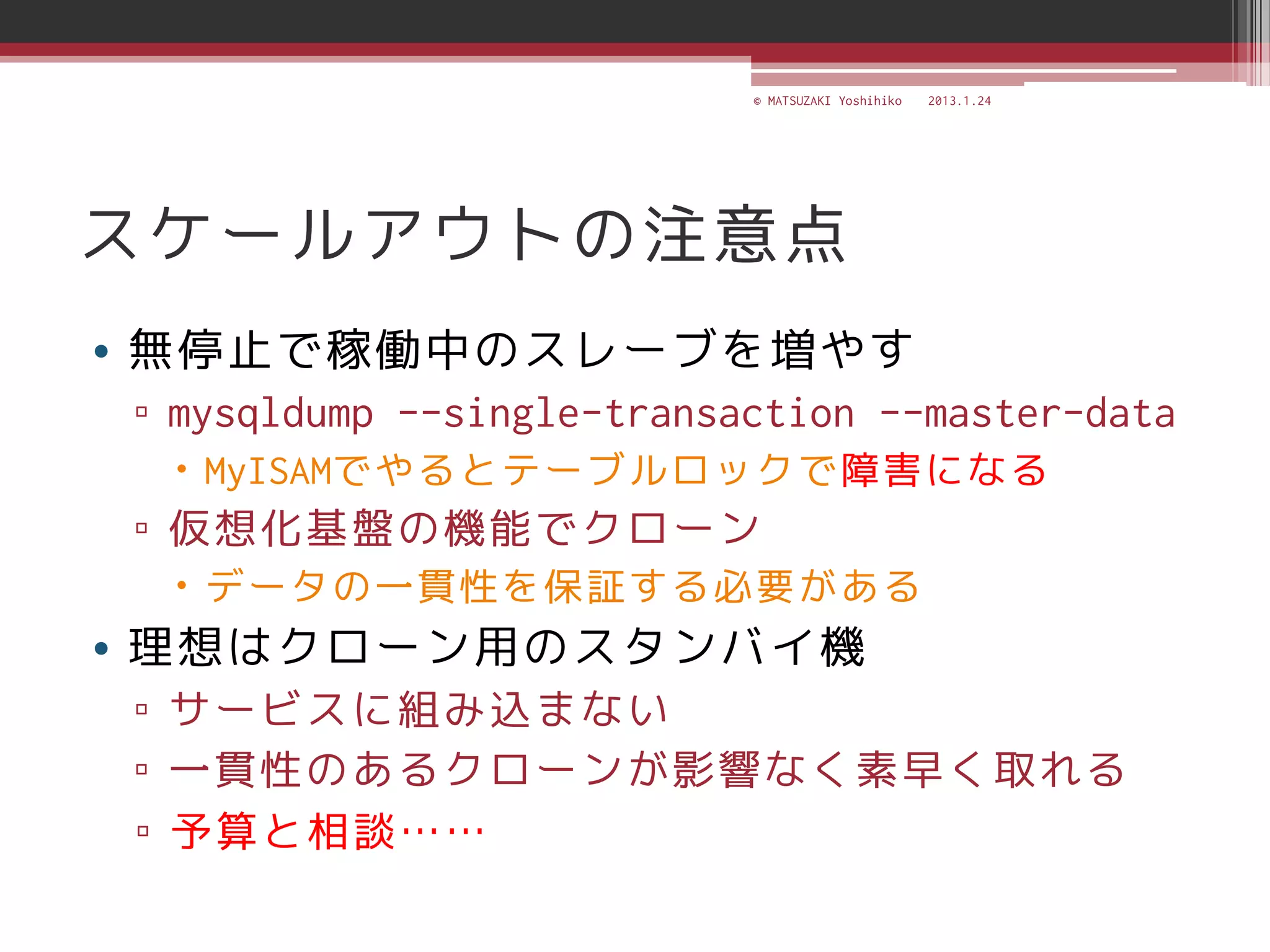 © MATSUZAKI Yoshihiko   2013.1.24




スケールアウトの注意点
• 無停止で稼働中のスレーブを増やす
▫ mysqldump --single-transaction --master-data
  MyISAMでやるとテーブルロックで障害になる
▫ 仮想化基盤の機能でクローン
  データの一貫性を保証する必要がある
• 理想はクローン用のスタンバイ機
▫ サービスに組み込まない
▫ 一貫性のあるクローンが影響なく素早く取れる
▫ 予算と相談……
 