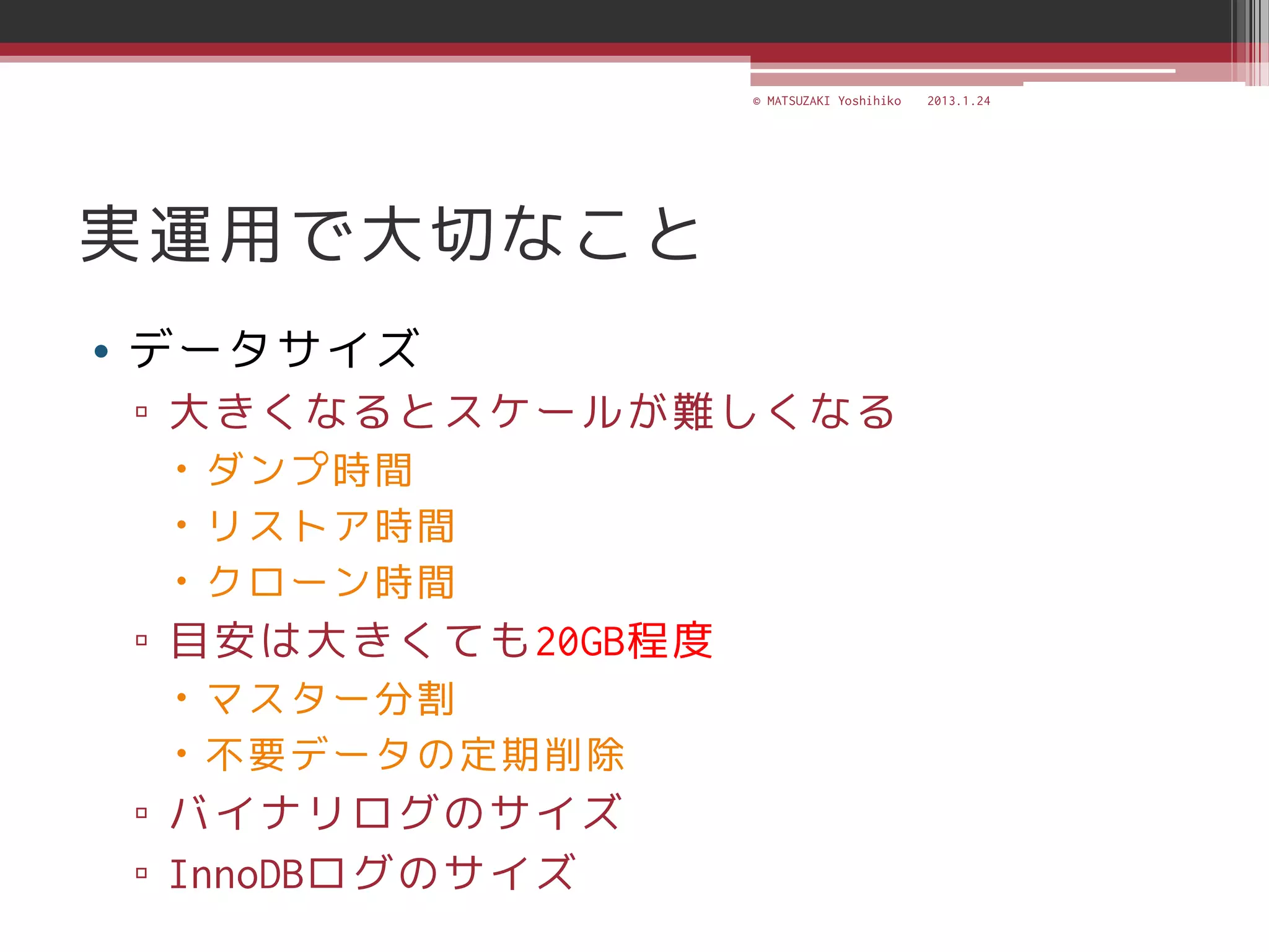 © MATSUZAKI Yoshihiko   2013.1.24




実運用で大切なこと
• データサイズ
 ▫ 大きくなるとスケールが難しくなる
   ダンプ時間
   リストア時間
   クローン時間
 ▫ 目安は大きくても20GB程度
   マスター分割
   不要データの定期削除
 ▫ バイナリログのサイズ
 ▫ InnoDBログのサイズ
 