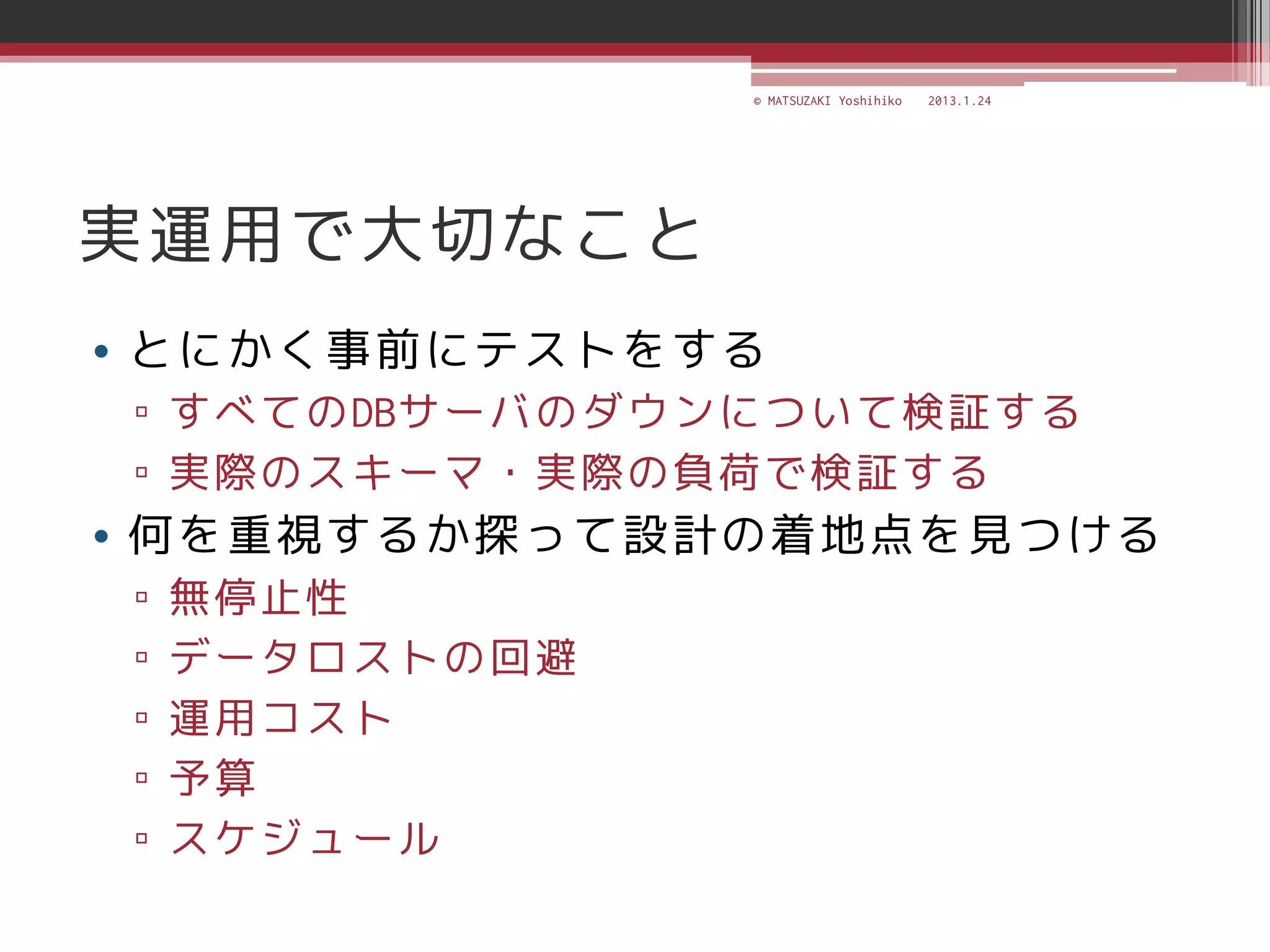 © MATSUZAKI Yoshihiko   2013.1.24




実運用で大切なこと
• とにかく事前にテストをする
▫ すべてのDBサーバのダウンについて検証する
▫ 実際のスキーマ・実際の負荷で検証する
• 何を重視するか探って設計の着地点を見つける
▫   無停止性
▫   データロストの回避
▫   運用コスト
▫   予算
▫   スケジュール
 