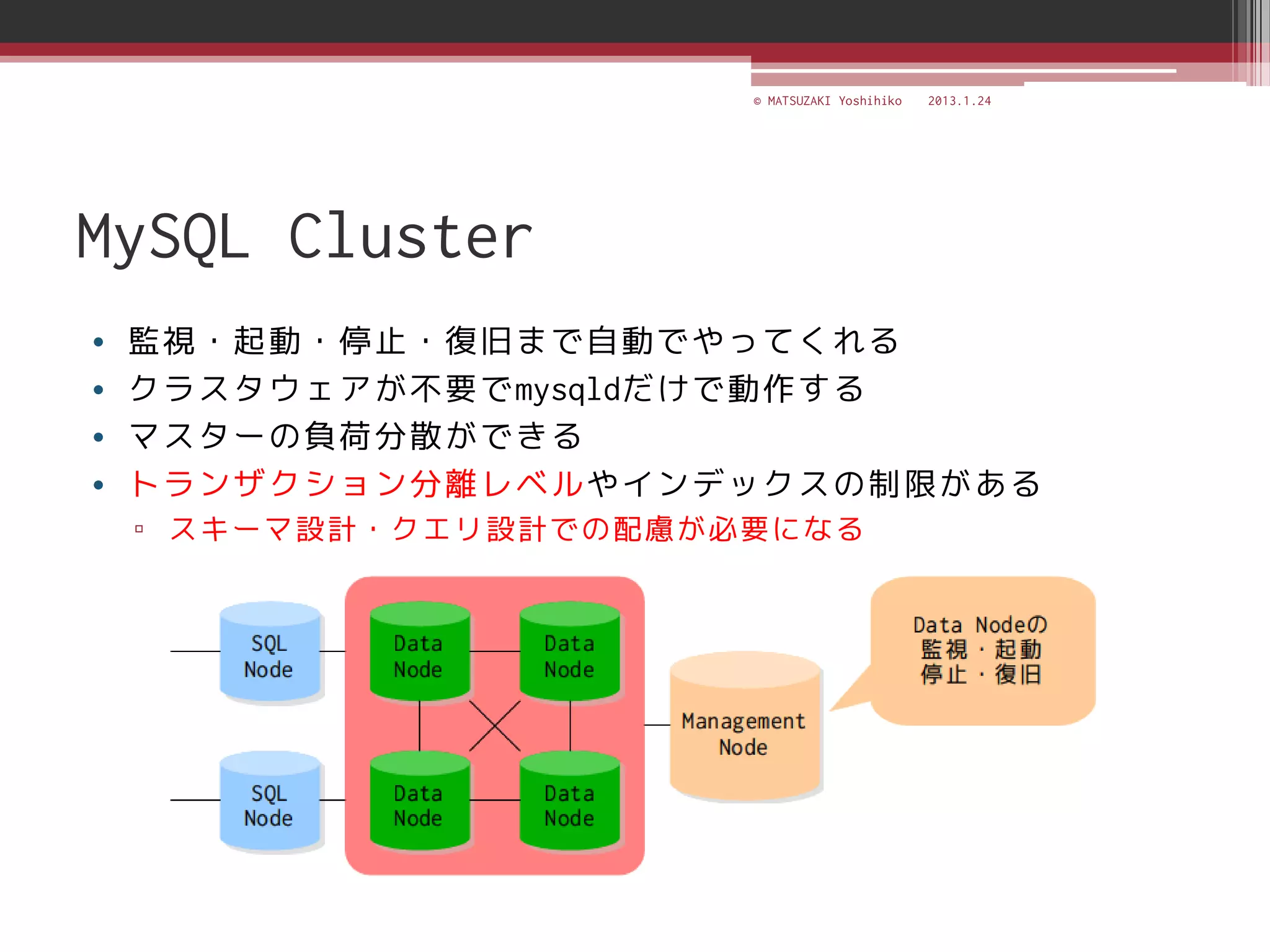 © MATSUZAKI Yoshihiko   2013.1.24




MySQL Cluster
•   監視・起動・停止・復旧まで自動でやってくれる
•   クラスタウェアが不要でmysqldだけで動作する
•   マスターの負荷分散ができる
•   トランザクション分離レベルやインデックスの制限がある
    ▫ スキーマ設計・クエリ設計での配慮が必要になる
 