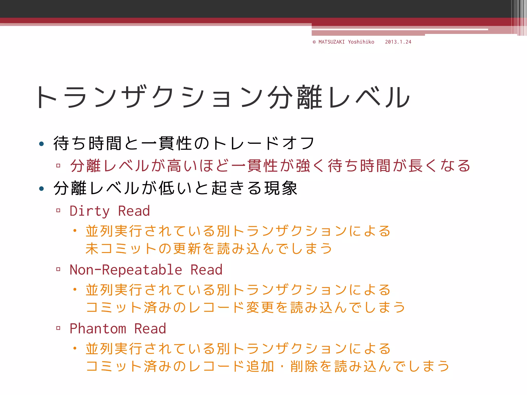 © MATSUZAKI Yoshihiko   2013.1.24




トランザクション分離レベル
• 待ち時間と一貫性のトレードオフ
 ▫ 分離レベルが高いほど一貫性が強く待ち時間が長くなる
• 分離レベルが低いと起きる現象
 ▫ Dirty Read
    並列実行されている別トランザクションによる
     未コミットの更新を読み込んでしまう
 ▫ Non-Repeatable Read
    並列実行されている別トランザクションによる
     コミット済みのレコード変更を読み込んでしまう
 ▫ Phantom Read
    並列実行されている別トランザクションによる
     コミット済みのレコード追加・削除を読み込んでしまう
 