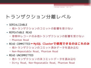 © MATSUZAKI Yoshihiko   2013.1.24




トランザクション分離レベル
• SERIALIZABLE
  ▫ 他トランザクションのコミットの影響を受けない
• REPEATABLE READ
  ▫ 参照中レコードのみ他トランザクションの影響を受けない
  ▫ Phantom Read
• READ COMMITTED ←MySQL Clusterで使用できるのはこれのみ
  ▫ 他トランザクションのコミット済みデータを読み込む
  ▫ Non-Repeatable Read, Phantom Read
• READ UNCOMMITTED
  ▫ 他トランザクションの未コミットデータを読み込む
  ▫ Dirty Read, Non-Repeatable Read, Phantom Read
 