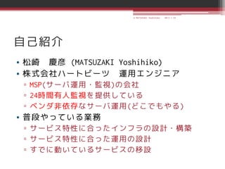 © MATSUZAKI Yoshihiko   2013.1.24




自己紹介
• 松崎 慶彦 (MATSUZAKI Yoshihiko)
• 株式会社ハートビーツ 運用エンジニア
 ▫ MSP(サーバ運用・監視)の会社
 ▫ 24時間有人監視を提供している
 ▫ ベンダ非依存なサーバ運用(どこでもやる)
• 普段やっている業務
 ▫ サービス特性に合ったインフラの設計・構築
 ▫ サービス特性に合った運用の設計
 ▫ すでに動いているサービスの移設
 