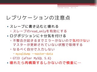 © MATSUZAKI Yoshihiko   2013.1.24




レプリケーションの注意点
• スレーブに書き込むと壊れる
▫ スレーブのread_onlyを有効にする
• ログポジションに十分気を付ける
▫ 不整合が起きるまでエラーがないので気付けない
  マスターが更新されていない状態で取得する
▫ なるべく自分で入力しない
  mysqldump --master-data
▫ GTID (after MySQL 5.6)
• 壊れたら再構築するしかないので慎重に…
 