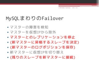 © MATSUZAKI Yoshihiko   2013.1.24




MySQLまわりのFailover
•   マスターの障害を検知
•   マスターを仮想IPから除外
•   マスターとのレプリケーションを停止
•   (新マスターに昇格するスレーブを決定)
•   (新マスターのログポジションを保存)
•   新マスターに仮想IPを切り替え
•   (残りのスレーブを新マスターに接続)
 