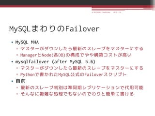 © MATSUZAKI Yoshihiko   2013.1.24




MySQLまわりのFailover
• MySQL MHA
  ▫ マスターがダウンしたら最新のスレーブをマスターにする
  ▫ ManagerとNode(各DB)の構成でやや構築コストが高い
• mysqlfailover (after MySQL 5.6)
  ▫ マスターがダウンしたら最新のスレーブをマスターにする
  ▫ Pythonで書かれたMySQL公式のFailoverスクリプト
• 自前
  ▫ 最新のスレーブ判別は準同期レプリケーションで代用可能
  ▫ そんなに複雑な処理でもないのでわりと簡単に書ける
 