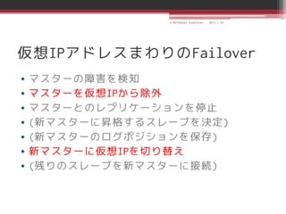 © MATSUZAKI Yoshihiko   2013.1.24




仮想IPアドレスまわりのFailover
•   マスターの障害を検知
•   マスターを仮想IPから除外
•   マスターとのレプリケーションを停止
•   (新マスターに昇格するスレーブを決定)
•   (新マスターのログポジションを保存)
•   新マスターに仮想IPを切り替え
•   (残りのスレーブを新マスターに接続)
 