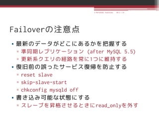 © MATSUZAKI Yoshihiko   2013.1.24




Failoverの注意点
• 最新のデータがどこにあるかを把握する
 ▫ 準同期レプリケーション (after MySQL 5.5)
 ▫ 更新系クエリの経路を常に1つに維持する
• 復旧前の誤ったサービス復帰を防止する
 ▫ reset slave
 ▫ skip-slave-start
 ▫ chkconfig mysqld off
• 書き込み可能な状態にする
 ▫ スレーブを昇格させるときにread_onlyを外す
 