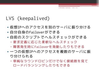© MATSUZAKI Yoshihiko   2013.1.24




LVS (keepalived)
• 仮想IPへのアクセスを別のサーバに振り分ける
• 自分自身のFailoverができる
• 自前のスクリプトでヘルスチェックができる
 ▫ 要求定義に応じた柔軟なヘルスチェック
 ▫ 障害発生時にFailoverを発動したりもできる
• 一つの仮想IPへのアクセスを複数のサーバに振
  り分けられる
 ▫ 単純なラウンドロビンだけでなく接続数を見て
   ロードバランシングしたりもできる
 