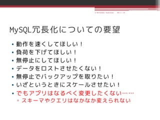 © MATSUZAKI Yoshihiko   2013.1.24




MySQL冗長化についての要望
• 動作を速くしてほしい！
• 負荷を下げてほしい！
• 無停止にしてほしい！
• データをロストさせたくない！
• 無停止でバックアップを取りたい！
• いざというときにスケールさせたい！
• でもアプリはなるべく変更したくない……
▫ スキーマやクエリはなかなか変えられない
 