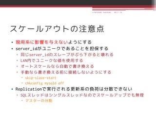© MATSUZAKI Yoshihiko   2013.1.24




スケールアウトの注意点
• 現用系に影響を与えないようにする
• server_idがユニークであることを担保する
 ▫   同じserver_idのスレーブがぶら下がると壊れる
 ▫   LAN内でユニークな値を使用する
 ▫   オートスケールなら自動で書き換える
 ▫   手動なら書き換える前に接続しないようにする
      skip-slave-start
      chkconfig mysqld off
• Replicationで実行される更新系の負荷は分散できない
 ▫ SQLスレッドはシングルスレッドなのでスケールアップでも無理
      マスターの分割
 