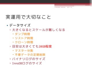 © MATSUZAKI Yoshihiko   2013.1.24




実運用で大切なこと
• データサイズ
 ▫ 大きくなるとスケールが難しくなる
   ダンプ時間
   リストア時間
   クローン時間
 ▫ 目安は大きくても20GB程度
   マスター分割
   不要データの定期削除
 ▫ バイナリログのサイズ
 ▫ InnoDBログのサイズ
 