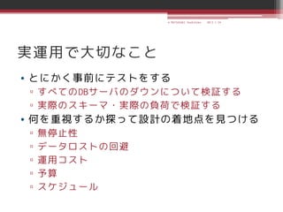 © MATSUZAKI Yoshihiko   2013.1.24




実運用で大切なこと
• とにかく事前にテストをする
▫ すべてのDBサーバのダウンについて検証する
▫ 実際のスキーマ・実際の負荷で検証する
• 何を重視するか探って設計の着地点を見つける
▫   無停止性
▫   データロストの回避
▫   運用コスト
▫   予算
▫   スケジュール
 