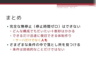 © MATSUZAKI Yoshihiko   2013.1.24




まとめ
• 完全な無停止（停止時間ゼロ）はできない
▫ どんな構成でもだいたい十数秒はかかる
▫ できるだけ迅速に復旧できる体制作り
  サーバだけでなく人も
• さまざまな条件の中で落とし所を見つける
▫ 条件は技術的なことだけではない
 